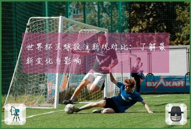 世界杯买球投注新规对比：了解最新变化与影响